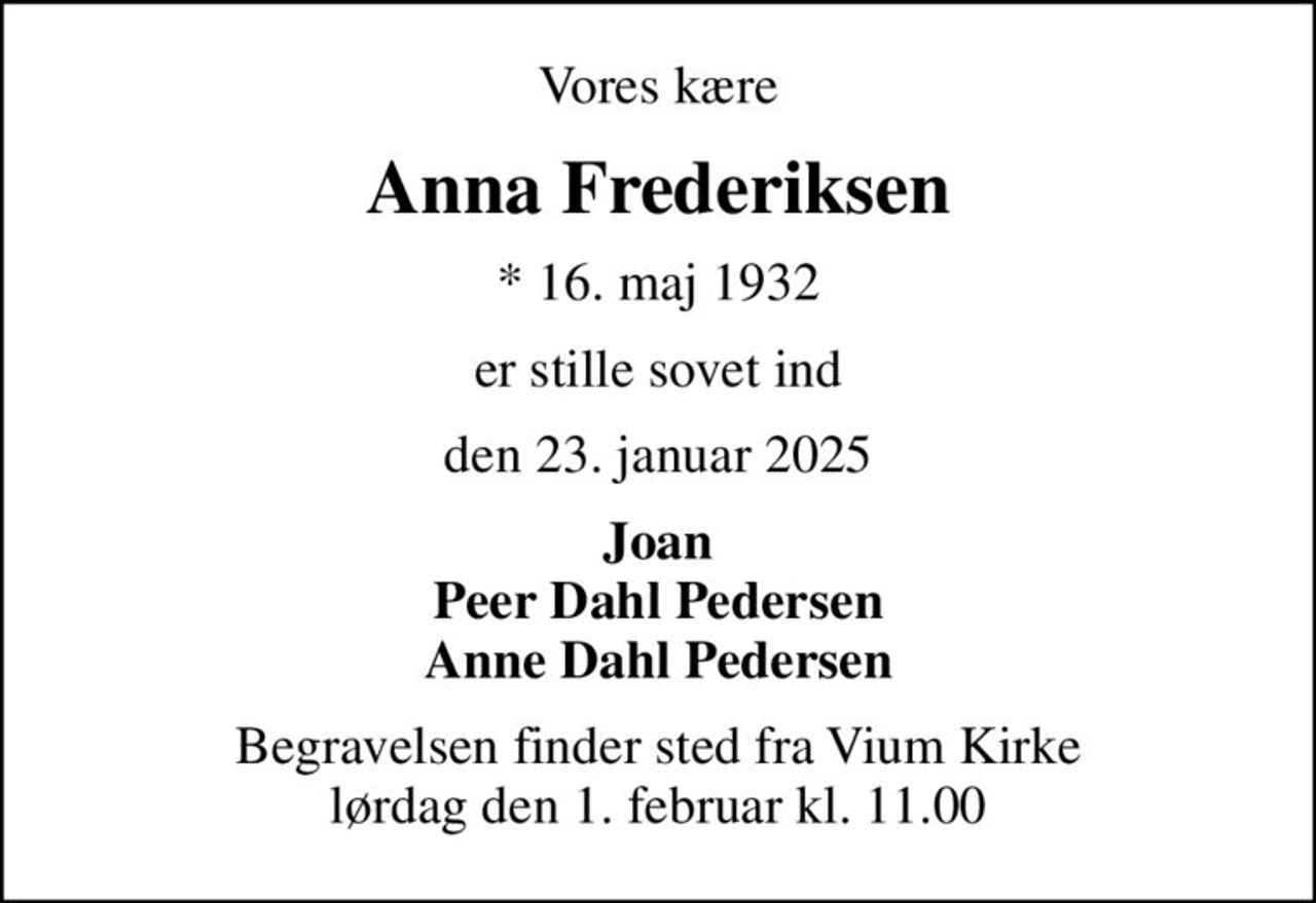 Vores kære
Anna Frederiksen
* 16. maj 1932
er stille sovet ind
den 23. januar 2025
Joan Peer Dahl Pedersen Anne Dahl Pedersen
Begravelsen finder sted fra Vium Kirke  lørdag den 1. februar kl. 11.00