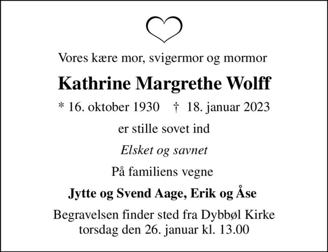 Vores kære mor, svigermor og mormor 
Kathrine Margrethe Wolff
* 16. oktober 1930    ✝ 18. januar 2023
er stille sovet ind
Elsket og savnet
På familiens vegne 
Jytte og Svend Aage, Erik og Åse 
Begravelsen finder sted fra Dybbøl Kirke  torsdag den 26. januar kl. 13.00