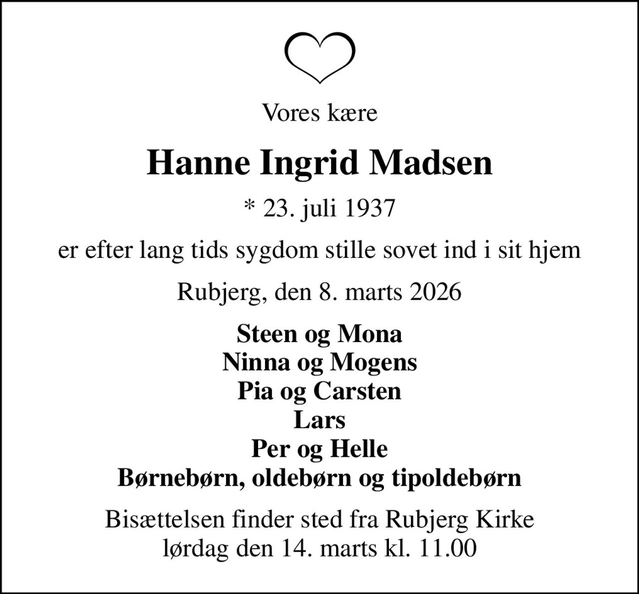 Vores kære
Hanne Ingrid Madsen
* 23. juli 1937
er efter lang tids sygdom stille sovet ind i sit hjem
Rubjerg, den 8. marts 2026
Steen og Mona Ninna og Mogens Pia og Carsten Lars Per og Helle Børnebørn, oldebørn og tipoldebørn
Bisættelsen finder sted fra Rubjerg Kirke  lørdag den 14. marts kl. 11.00