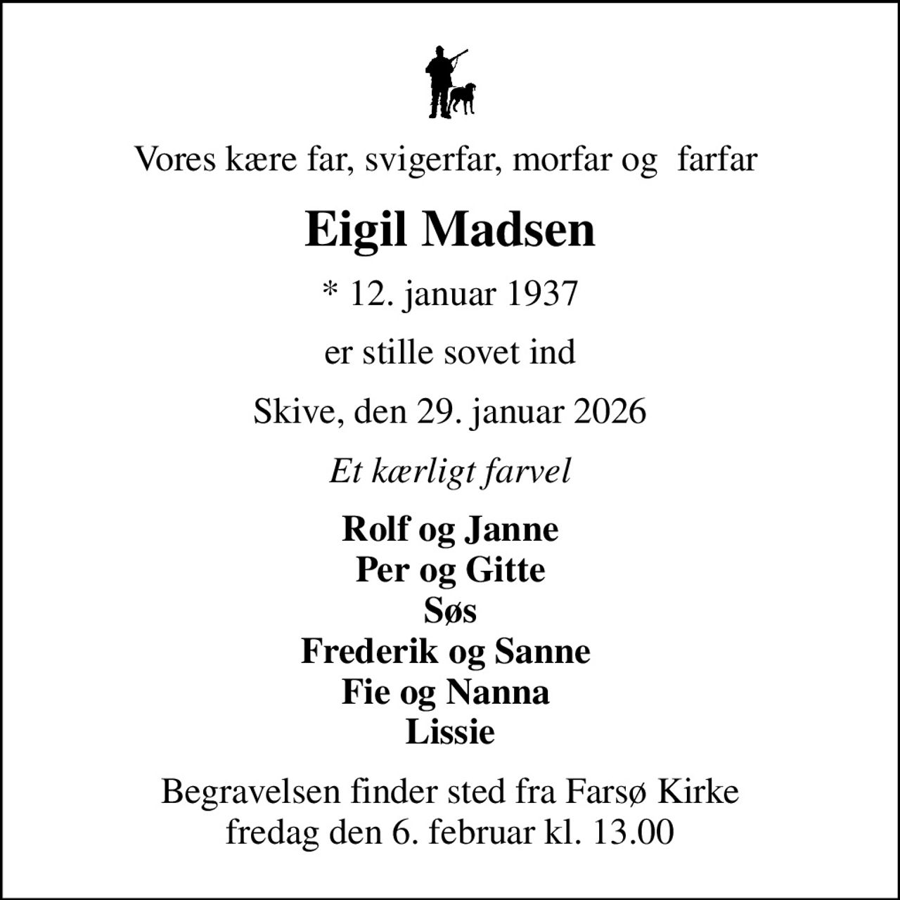 Vores kære far, svigerfar, morfar og  farfar 
Eigil Madsen
* 12. januar 1937
er stille sovet ind
Skive, den 29. januar 2026
Et kærligt farvel
Rolf og Janne Per og Gitte Søs Frederik og Sanne  Fie og Nanna  Lissie
Begravelsen finder sted fra Farsø Kirke  fredag den 6. februar kl. 13.00