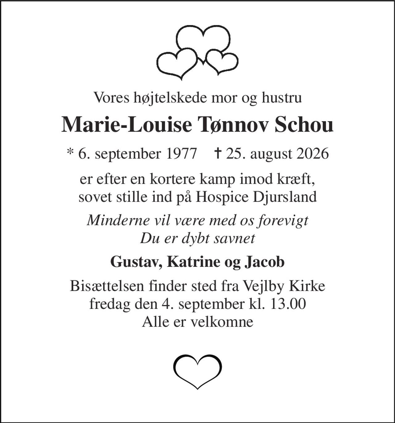 Vores højtelskede mor og hustru 
Marie-Louise Tønnov Schou 
*​ 6. september 1977​    ✝​ 25. august 2026 
er efter en kortere kamp imod kræft, sovet stille ind på Hospice Djursland 
Minderne vil være med os forevigt Du er dybt savnet 
Gustav, Katrine og Jacob 
Bisættelsen​ finder sted fra Vejlby Kirke​ fredag den 4. september​ kl. 13.00 Alle er velkomne