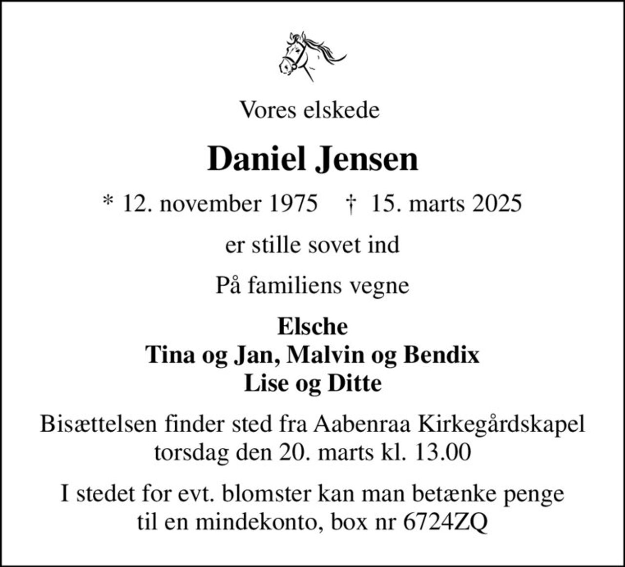 Vores elskede 
Daniel Jensen
* 12. november 1975    ✝ 15. marts 2025
er stille sovet ind
På familiens vegne
Elsche Tina og Jan, Malvin og Bendix Lise og Ditte
Bisættelsen finder sted fra Aabenraa Kirkegårdskapel  torsdag den 20. marts kl. 13.00 
I stedet for evt. blomster kan man betænke penge  til en mindekonto, box nr 6724ZQ