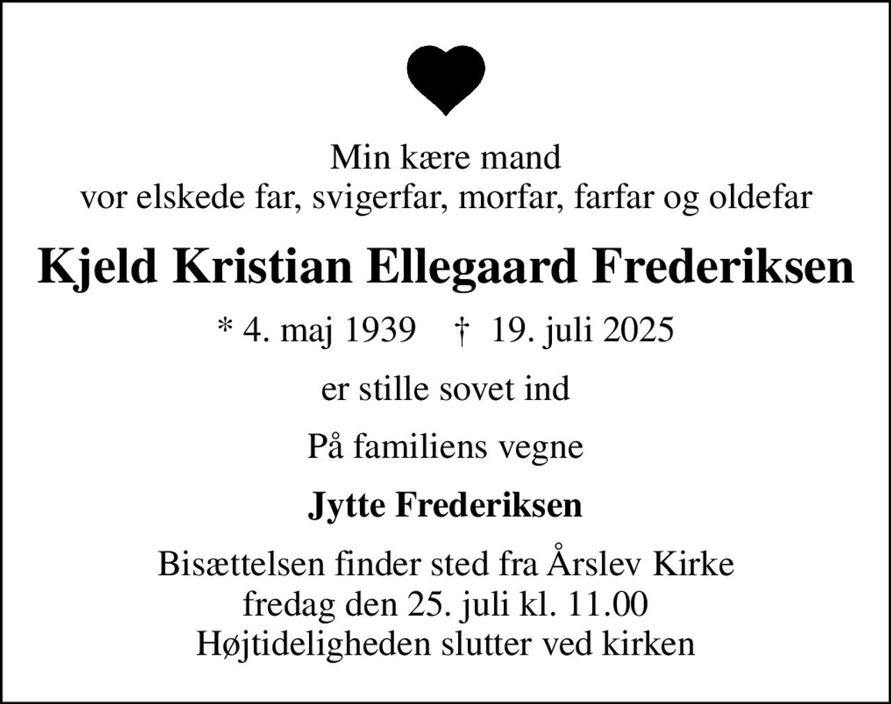 Min kære mand vor elskede far, svigerfar, morfar, farfar og oldefar
Kjeld Kristian Ellegaard Frederiksen
* 4. maj 1939    ✝ 19. juli 2025
er stille sovet ind
På familiens vegne
Jytte Frederiksen
Bisættelsen finder sted fra Årslev Kirke  fredag den 25. juli kl. 11.00  Højtideligheden slutter ved kirken
