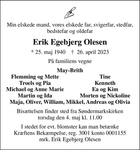 Min elskede mand, vores elskede far, svigerfar, stedfar, bedstefar og oldefar
Erik Egebjerg Olesen
* 25. maj 1940    &#x271d; 26. april 2023
På familiens vegne
May-Brith
Flemming og Mette
Tine
Troels og Pia
Kenneth
Michael og Anne Marie
Ea og Kim
Martin og Ida
Morten og Nickoline
Bisættelsen finder sted fra Søndermarkskirken  torsdag den 4. maj kl. 11.00 
I stedet for evt. blomster kan man betænke
					Kræftens Bekæmpelse reg.3001konto0001155mrk. Erik
					Egebjerg Olesen