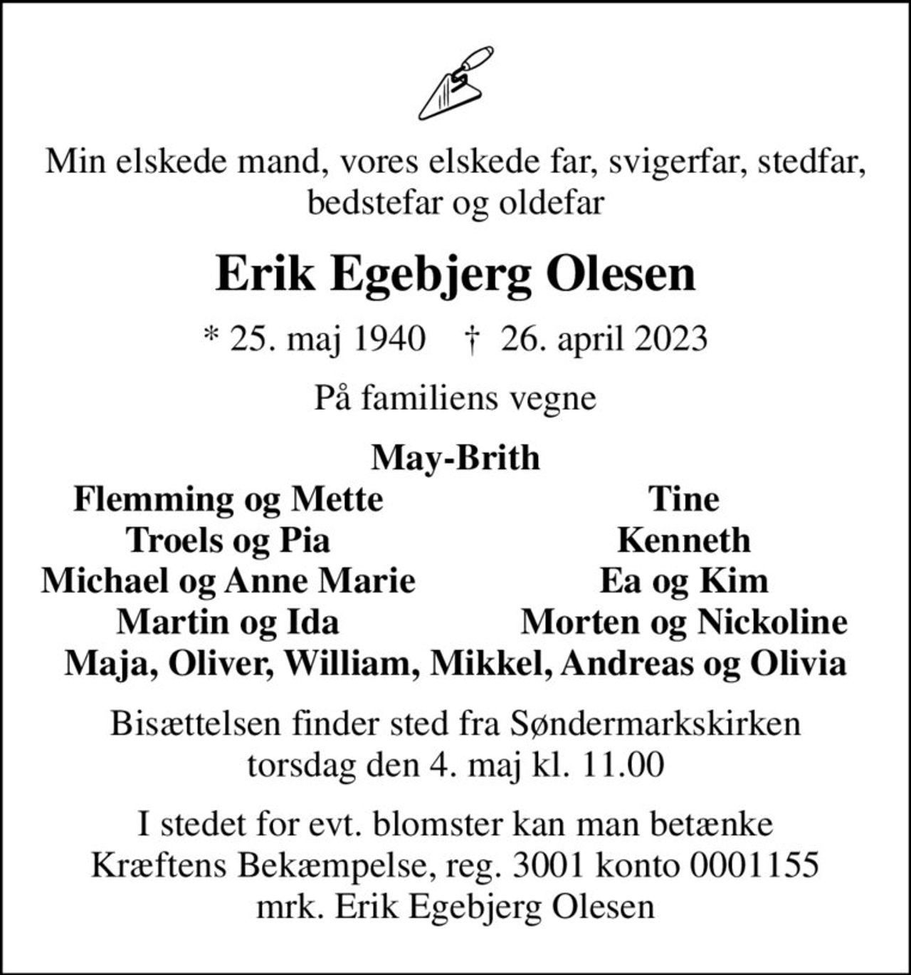 Min elskede mand, vores elskede far, svigerfar, stedfar, bedstefar og oldefar
Erik Egebjerg Olesen
* 25. maj 1940    ✝ 26. april 2023
På familiens vegne
May-Brith
Flemming og Mette
Tine
Troels og Pia
Kenneth
Michael og Anne Marie
Ea og Kim
Martin og Ida
Morten og Nickoline
Bisættelsen finder sted fra Søndermarkskirken  torsdag den 4. maj kl. 11.00 
I stedet for evt. blomster kan man betænke
					Kræftens Bekæmpelse reg.3001konto0001155mrk. Erik
					Egebjerg Olesen