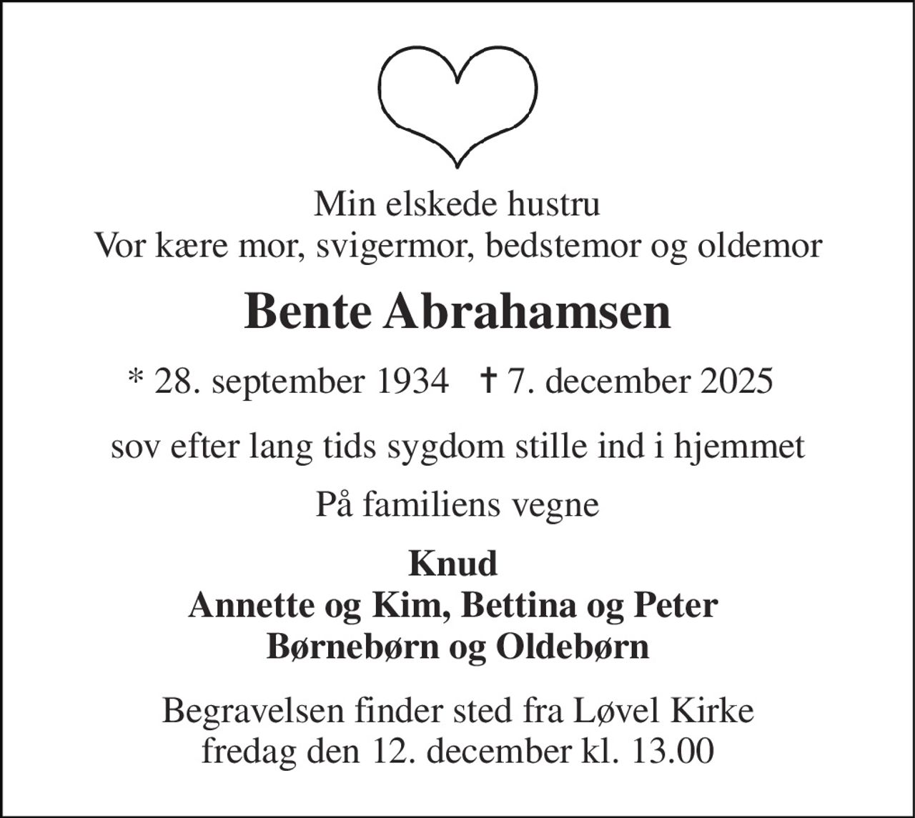Min elskede hustru Vor kære mor, svigermor, bedstemor og oldemor 
Bente Abrahamsen 
*​ 28. september 1934 
✝​ 7. december 2025​ 
sov efter lang tids sygdom stille ind i hjemmet 
På familiens vegne 
Knud  Annette og Kim, Bettina og Peter  Børnebørn og Oldebørn 
Begravelsen​ finder sted fra Løvel Kirke​ fredag den 12. december​ kl. 13.00