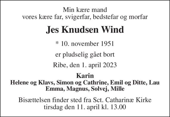 Min kære mand vores kære far, svigerfar, bedstefar og morfar 
Jes Knudsen Wind 
* 10. november 1951 
er pludselig gået bort 
Ribe, den 1. april 2023 
Karin Helene og Klavs, Simon og Cathrine, Emil og Ditte, Lau Emma, Magnus, Solvej, Mille 
Bisættelsen finder sted fra Sct. Catharinæ Kirke tirsdag den 11. april kl. 13.00