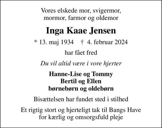 Vores elskede mor, svigermor, mormor, farmor og oldemor
Inga Kaae Jensen
* 13. maj 1934    &#x271d; 4. februar 2024
har fået fred
Du vil altid være i vore hjerter
Hanne-Lise og Tommy Bertil og Ellen børnebørn og oldebørn
Bisættelsen har fundet sted i stilhed
Et rigtig stort og hjerteligt tak til Bangs Have for kærlig og omsorgsfuld pleje