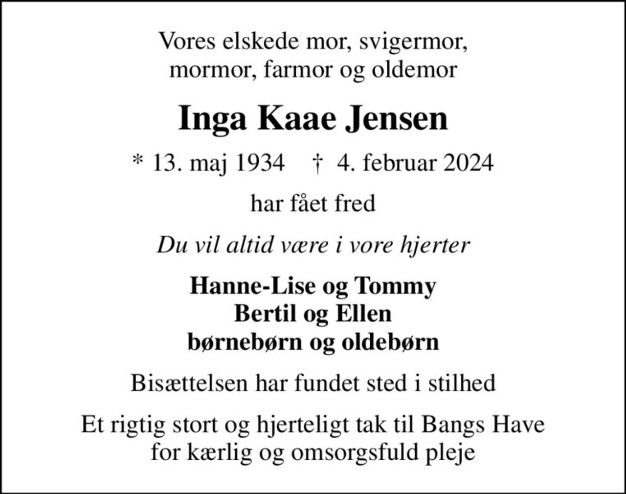 Vores elskede mor, svigermor, mormor, farmor og oldemor
Inga Kaae Jensen
* 13. maj 1934    ✝ 4. februar 2024
har fået fred
Du vil altid være i vore hjerter
Hanne-Lise og Tommy Bertil og Ellen børnebørn og oldebørn
Bisættelsen har fundet sted i stilhed
Et rigtig stort og hjerteligt tak til Bangs Have for kærlig og omsorgsfuld pleje