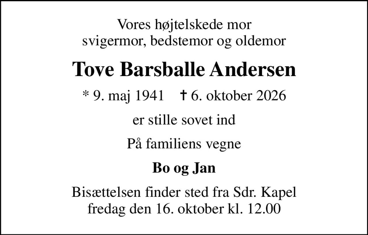 Vores højtelskede mor svigermor, bedstemor og oldemor
Tove Barsballe Andersen
* 9. maj 1941    ✝ 6. oktober 2026
er stille sovet ind
På familiens vegne
Bo og Jan
Bisættelsen finder sted fra Sdr. Kapel  fredag den 16. oktober kl. 12.00