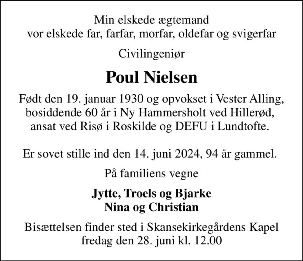 Min elskede ægtemand vor elskede far, farfar, morfar, oldefar og svigerfar
Civilingeniør
Poul Nielsen
Født den 19. januar 1930 og opvokset i Vester Alling, bosiddende 60 år i Ny Hammersholt ved Hillerød,  ansat ved Risø i Roskilde og DEFU i Lundtofte.   Er sovet stille ind den 14. juni 2024, 94 år gammel. 
På familiens vegne
 Jytte, Troels og Bjarke  Nina og Christian
Bisættelsen finder sted i Skansekirkegårdens Kapel  fredag den 28. juni kl. 12.00