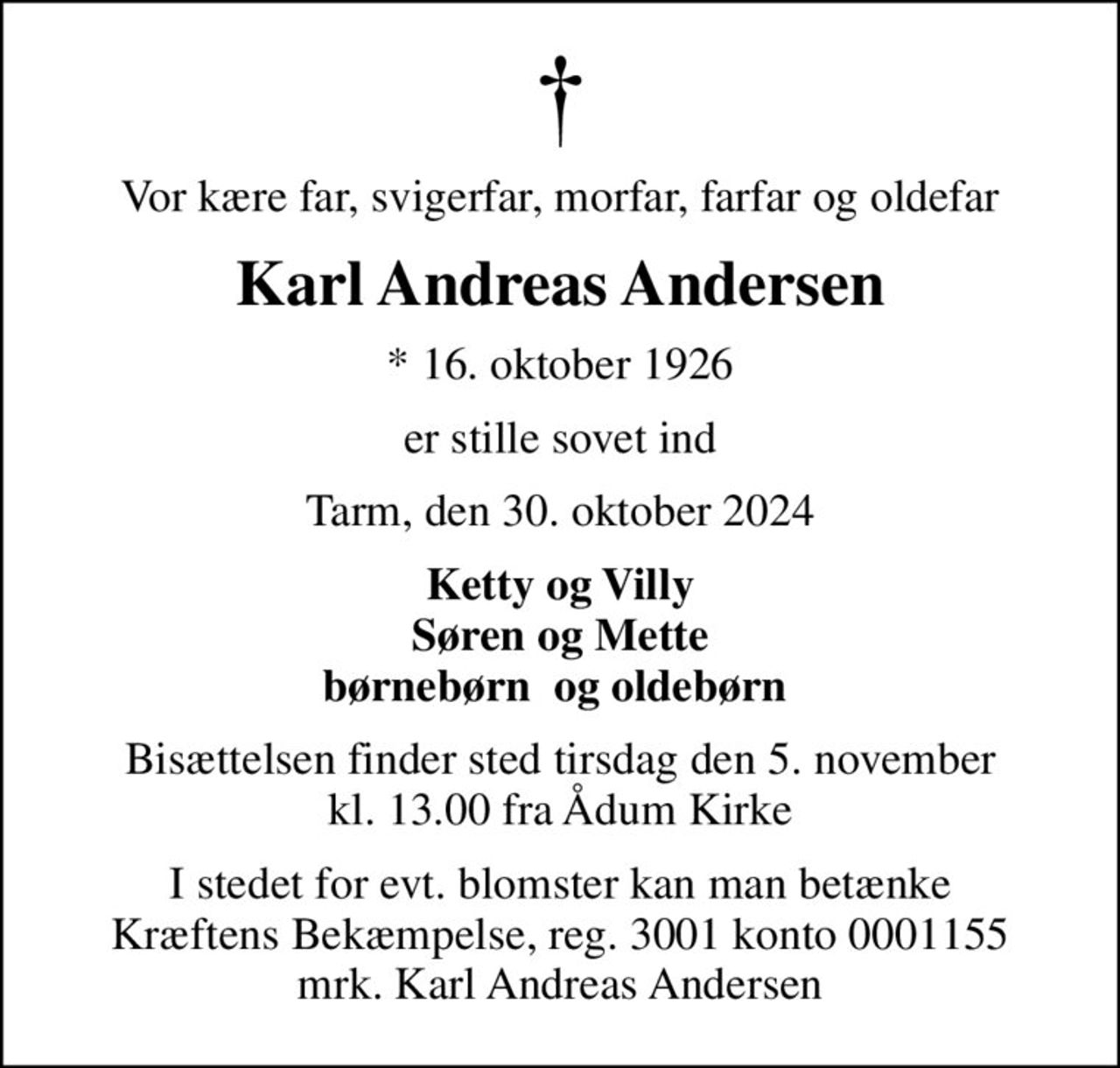 Vor kære far, svigerfar, morfar, farfar og oldefar
Karl Andreas Andersen
* 16. oktober 1926
er stille sovet ind
Tarm, den 30. oktober 2024
Ketty og Villy Søren og Mette børnebørn  og oldebørn 
Bisættelsen finder sted tirsdag den 5. november kl. 13.00 fra Ådum Kirke
I stedet for evt. blomster kan man betænke
					Kræftens Bekæmpelse reg.3001konto0001155mrk. Karl
					Andreas Andersen