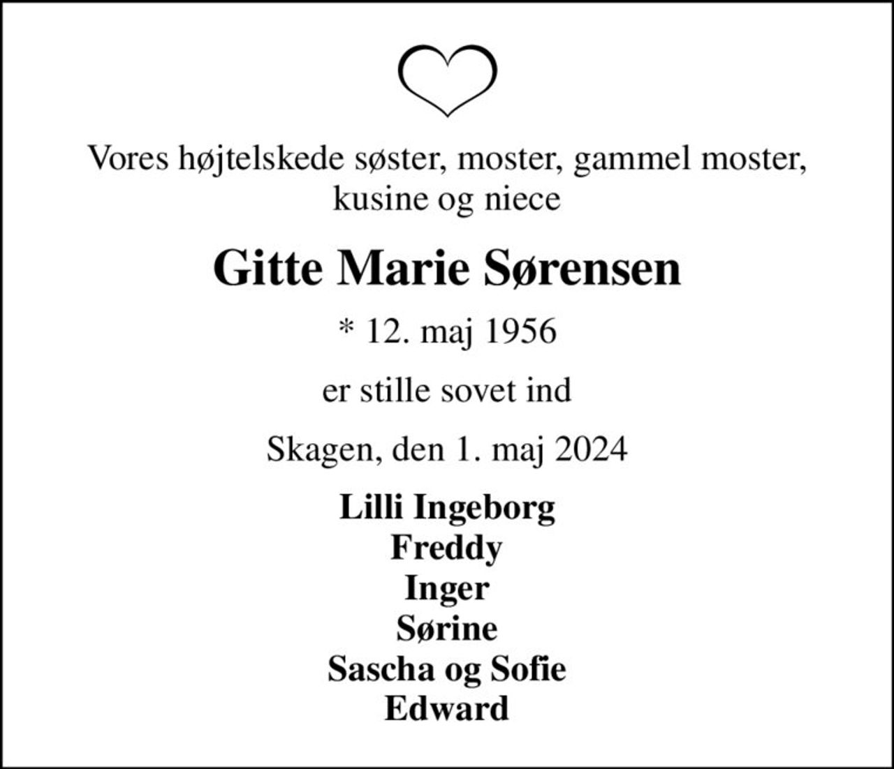 Vores højtelskede søster, moster, gammel moster, kusine og niece
Gitte Marie Sørensen
* 12. maj 1956
er stille sovet ind
Skagen, den 1. maj 2024
Lilli Ingeborg Freddy Inger Sørine Sascha og Sofie Edward