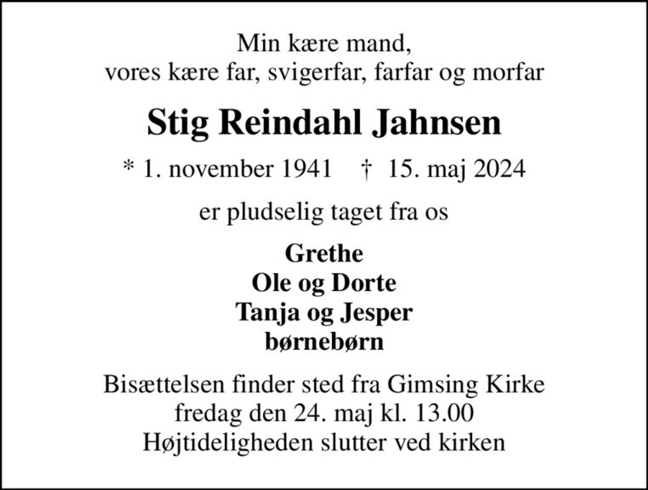 Min kære mand, vores kære far, svigerfar, farfar og morfar
Stig Reindahl Jahnsen
* 1. november 1941    ✝ 15. maj 2024
er pludselig taget fra os
Grethe Ole og Dorte Tanja og Jesper børnebørn
Bisættelsen finder sted fra Gimsing Kirke  fredag den 24. maj kl. 13.00  Højtideligheden slutter ved kirken
