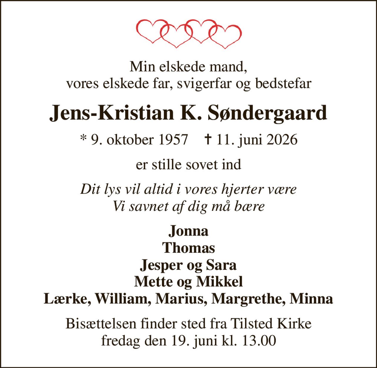 Min elskede mand, vores elskede far, svigerfar og bedstefar
Jens-Kristian K. Søndergaard
* 9. oktober 1957    ✝ 11. juni 2026
er stille sovet ind
Dit lys vil altid i vores hjerter være Vi savnet af dig må bære
Jonna Thomas Jesper og Sara Mette og Mikkel Lærke, William, Marius, Margrethe, Minna
Bisættelsen finder sted fra Tilsted Kirke  fredag den 19. juni kl. 13.00