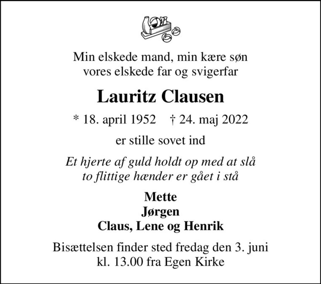 Min elskede mand, min kære søn vores elskede far og svigerfar
Lauritz Clausen
* 18. april 1952    ✝ 24. maj 2022
er stille sovet ind
Et hjerte af guld holdt op med at slå to flittige hænder er gået i stå
Mette Jørgen Claus, Lene og Henrik
Bisættelsen finder sted fredag den 3. juni kl. 13.00 fra Egen Kirke