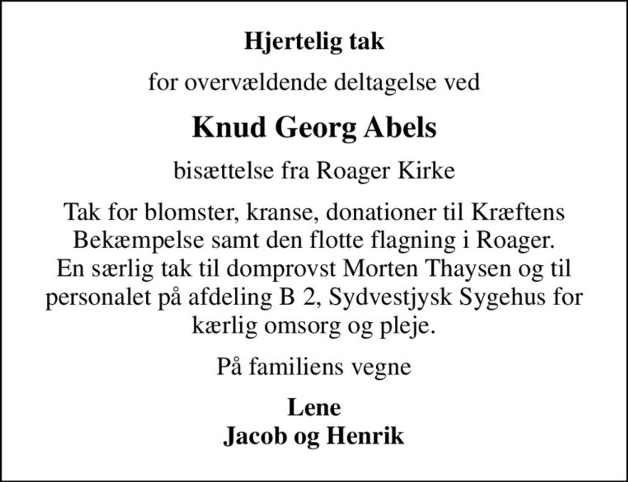 Hjertelig tak
for overvældende deltagelse ved
Knud Georg Abels
bisættelse fra Roager Kirke
Tak for blomster, kranse, donationer til Kræftens Bekæmpelse samt den flotte flagning i Roager. En særlig tak til domprovst Morten Thaysen og til personalet på afdeling B 2, Sydvestjysk Sygehus for kærlig omsorg og pleje.
På familiens vegne
Lene Jacob og Henrik
