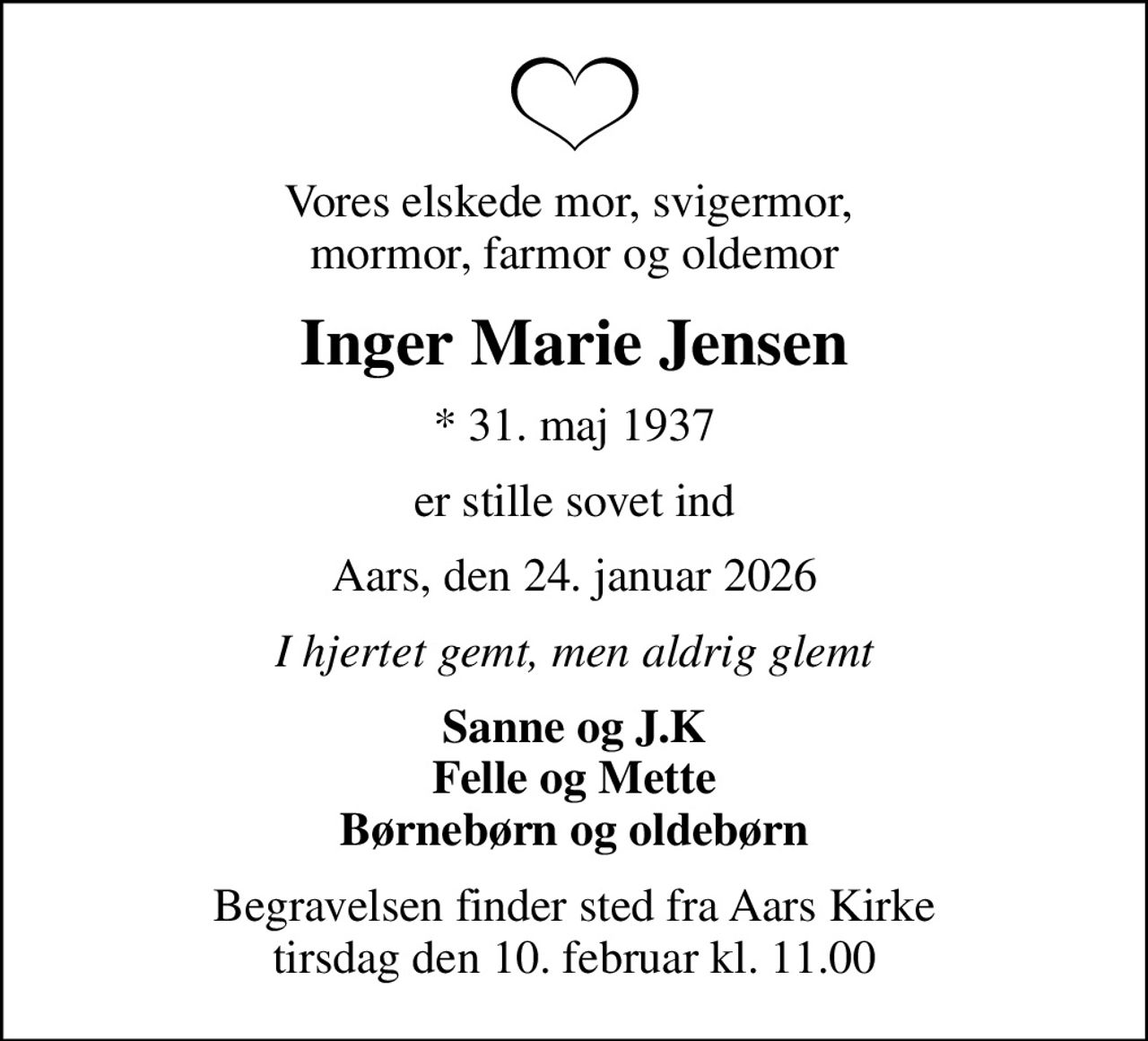 Vores elskede mor, svigermor,  mormor, farmor og oldemor
Inger Marie Jensen
* 31. maj 1937
er stille sovet ind
Aars, den 24. januar 2026
I hjertet gemt, men aldrig glemt
Sanne og J.K Felle og Mette Børnebørn og oldebørn
Begravelsen finder sted fra Aars Kirke  tirsdag den 10. februar kl. 11.00