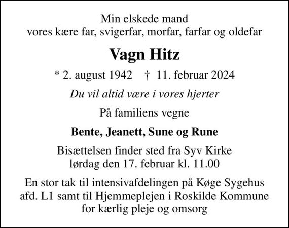 Min elskede mand vores kære far, svigerfar, morfar, farfar og oldefar
Vagn Hitz
* 2. august 1942    &#x271d; 11. februar 2024
Du vil altid være i vores hjerter
På familiens vegne
Bente, Jeanett, Sune og Rune
Bisættelsen finder sted fra Syv Kirke  lørdag den 17. februar kl. 11.00 
En stor tak til intensivafdelingen på Køge Sygehus afd. L1 samt til Hjemmeplejen i Roskilde Kommune for kærlig pleje og omsorg