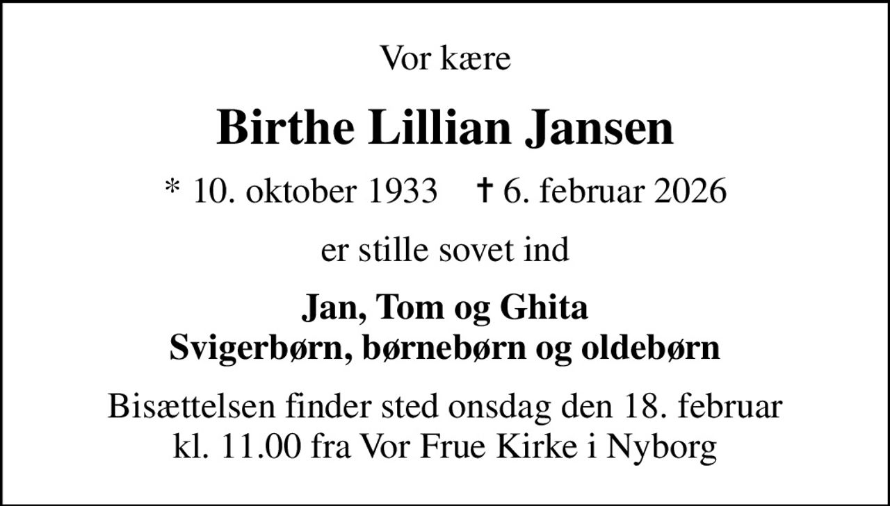 Vor kære
Birthe Lillian Jansen
* 10. oktober 1933    ✝ 6. februar 2026
er stille sovet ind
Jan, Tom og Ghita Svigerbørn, børnebørn og oldebørn
Bisættelsen finder sted onsdag den 18. februar kl. 11.00 fra Vor Frue Kirke i Nyborg