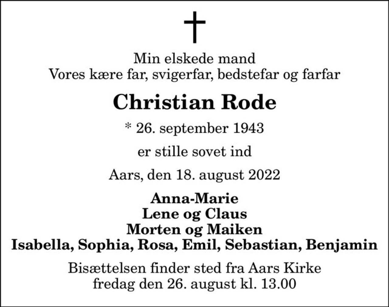 Min elskede mand Vores kære far, svigerfar, bedstefar og farfar
Christian Rode
* 26. september 1943
er stille sovet ind
Aars, den 18. august 2022
Anna-Marie Lene og Claus Morten og Maiken Isabella, Sophia, Rosa, Emil, Sebastian, Benjamin
Bisættelsen finder sted fra Aars Kirke  fredag den 26. august kl. 13.00