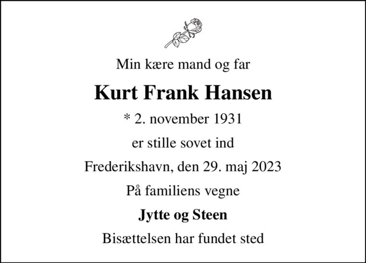Min kære mand og far
Kurt Frank Hansen
* 2. november 1931
er stille sovet ind
Frederikshavn, den 29. maj 2023
På familiens vegne
Jytte og Steen
Bisættelsen har fundet sted