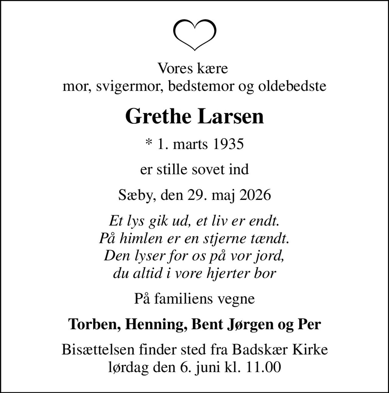 Vores kære  mor, svigermor, bedstemor og oldebedste
Grethe Larsen
* 1. marts 1935
er stille sovet ind
Sæby, den 29. maj 2026
Et lys gik ud, et liv er endt. På himlen er en stjerne tændt. Den lyser for os på vor jord, du altid i vore hjerter bor
På familiens vegne
Torben, Henning, Bent Jørgen og Per
Bisættelsen finder sted fra Badskær Kirke  lørdag den 6. juni kl. 11.00
