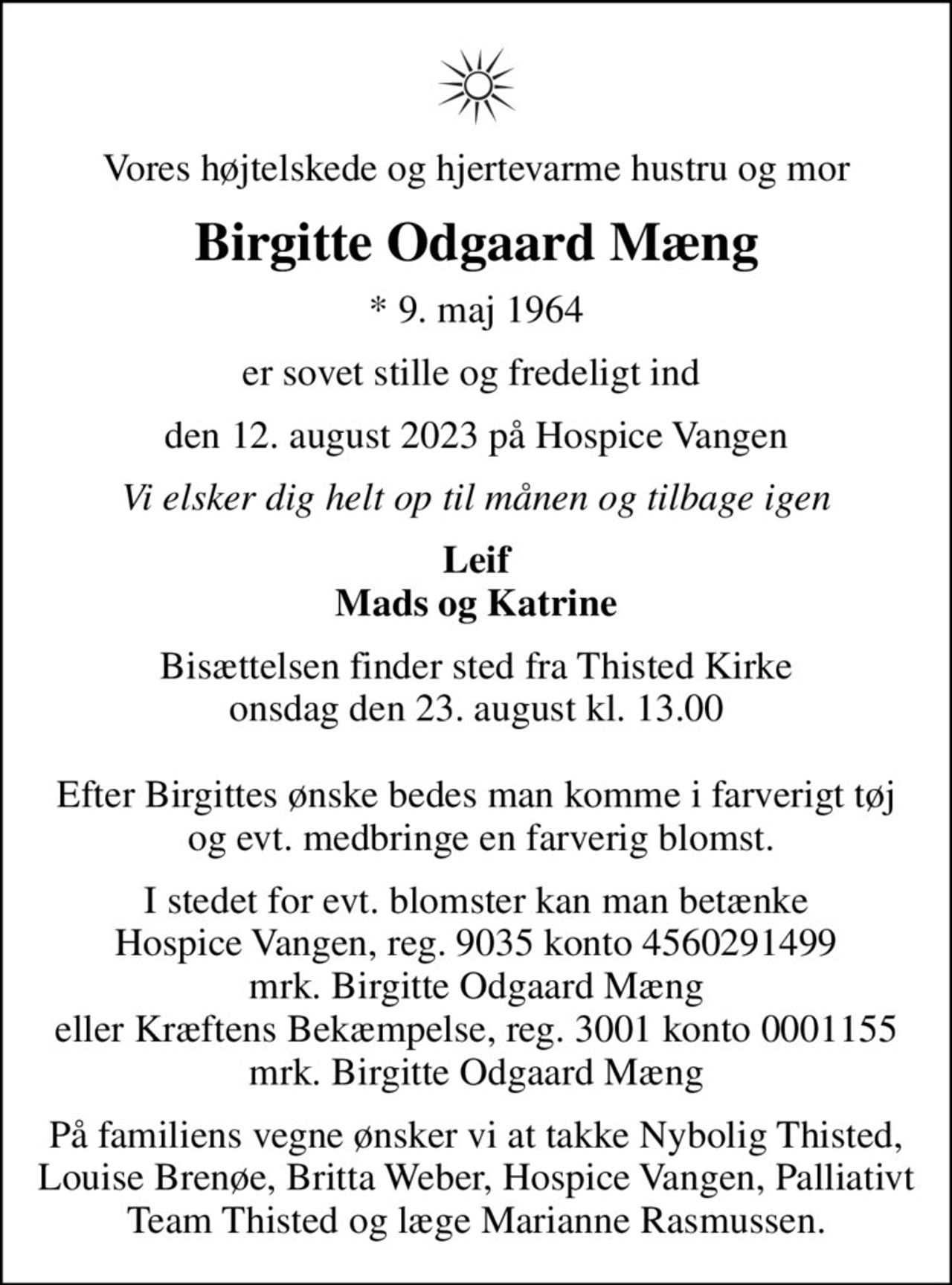 Vores højtelskede og hjertevarme hustru og mor
Birgitte Odgaard Mæng
* 9. maj 1964
er sovet stille og fredeligt ind 
den 12. august 2023 på Hospice Vangen
Vi elsker dig helt op til månen og tilbage igen
Leif Mads og Katrine
Bisættelsen finder sted fra Thisted Kirke  onsdag den 23. august kl. 13.00   Efter Birgittes ønske bedes man komme i farverigt tøj  og evt. medbringe en farverig blomst.
I stedet for evt. blomster kan man betænke Hospice Vangen, reg. 9035 konto 4560291499 mrk. Birgitte Odgaard Mæng eller Kræftens Bekæmpelse, reg. 3001 konto 0001155 mrk. Birgitte Odgaard Mæng
I stedet for evt. blomster kan man betænke
					Hospice Vangen konto90354560291499mrk. Birgitte Odgaard
					Mæng
På familiens vegne ønsker vi at takke Nybolig Thisted, Louise Brenøe, Britta Weber, Hospice Vangen, Palliativt Team Thisted og læge Marianne Rasmussen.