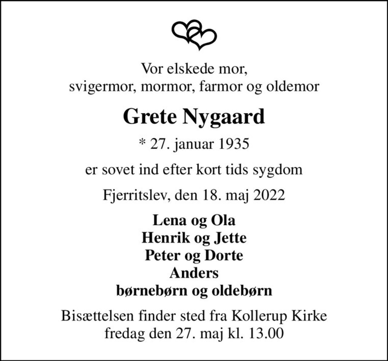 Vor elskede mor, svigermor, mormor, farmor og oldemor
Grete Nygaard
* 27. januar 1935
er sovet ind efter kort tids sygdom
Fjerritslev, den 18. maj 2022
Lena og Ola Henrik og Jette Peter og Dorte Anders børnebørn og oldebørn
Bisættelsen finder sted fra Kollerup Kirke  fredag den 27. maj kl. 13.00