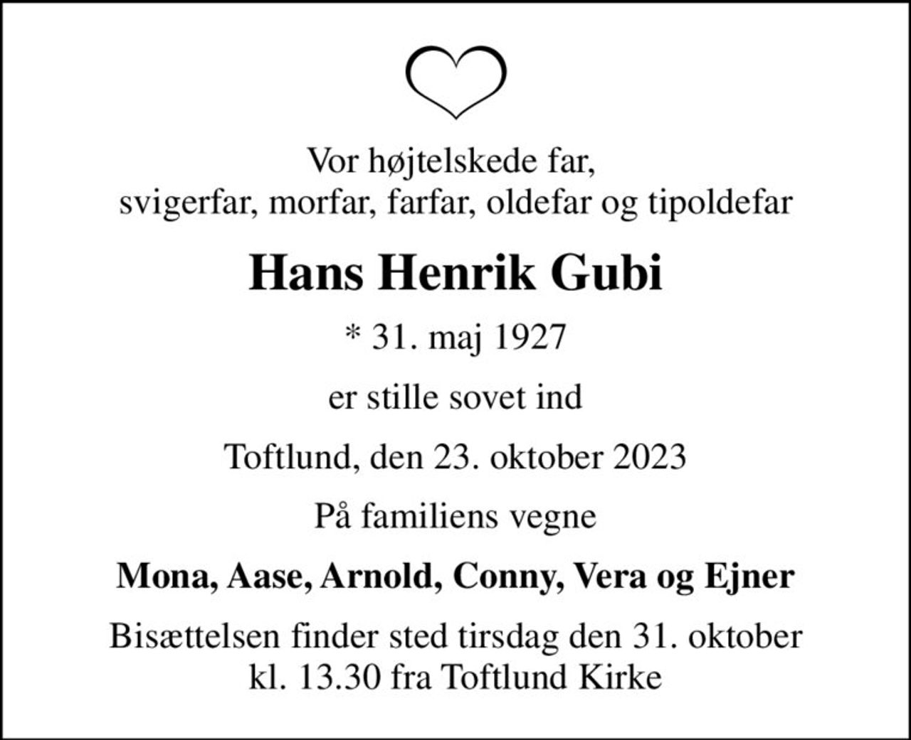 Vor højtelskede far,  svigerfar, morfar, farfar, oldefar og tipoldefar
Hans Henrik Gubi
* 31. maj 1927
er stille sovet ind
Toftlund, den 23. oktober 2023
På familiens vegne
Mona, Aase, Arnold, Conny, Vera og Ejner
Bisættelsen finder sted tirsdag den 31. oktober kl. 13.30 fra Toftlund Kirke