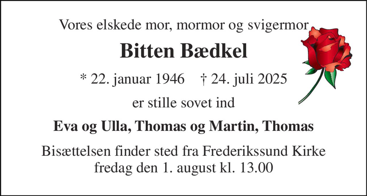 Vores elskede mor, mormor og svigermor 
Bitten Bædkel 
*​ 22. januar 1946​    ✝​ 24. juli 2025 
er stille sovet ind 
Eva og Ulla, Thomas og Martin, Thomas 
Bisættelsen​ finder sted fra Frederikssund Kirke​ fredag den 1. august​ kl. 13.00