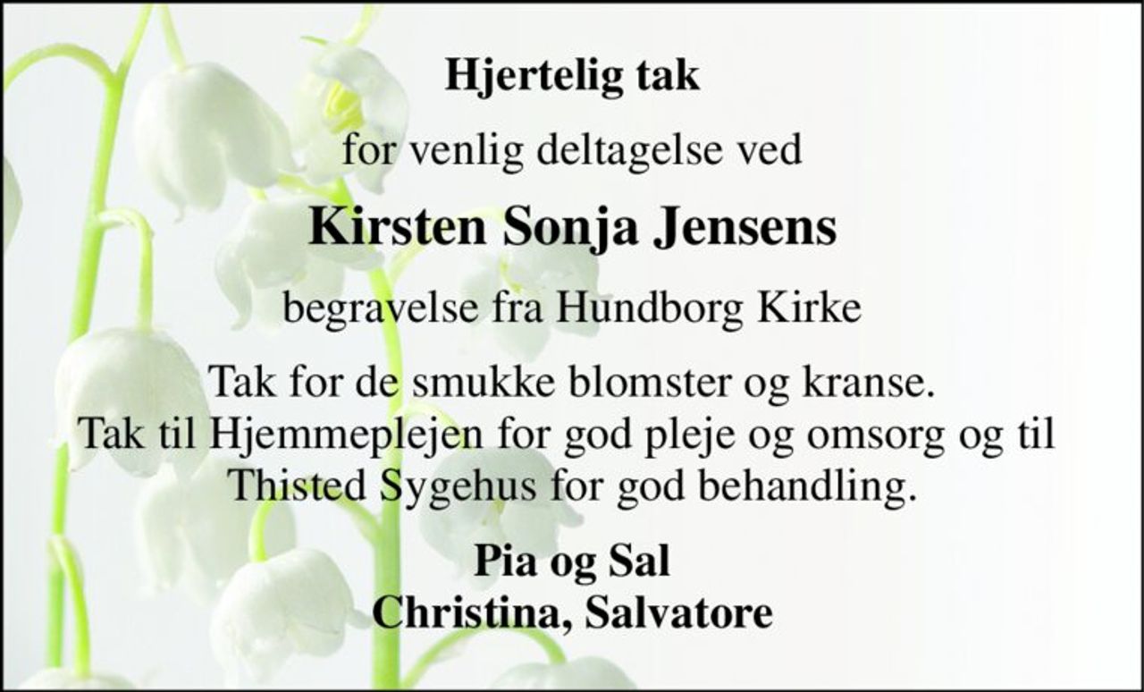 Hjertelig tak 
for venlig deltagelse ved 
Kirsten Sonja Jensens 
begravelse fra Hundborg Kirke 
Tak for de smukke blomster og kranse. Tak til Hjemmeplejen for god pleje og omsorg og til  Thisted Sygehus for god behandling. 
Pia og Sal Christina, Salvatore