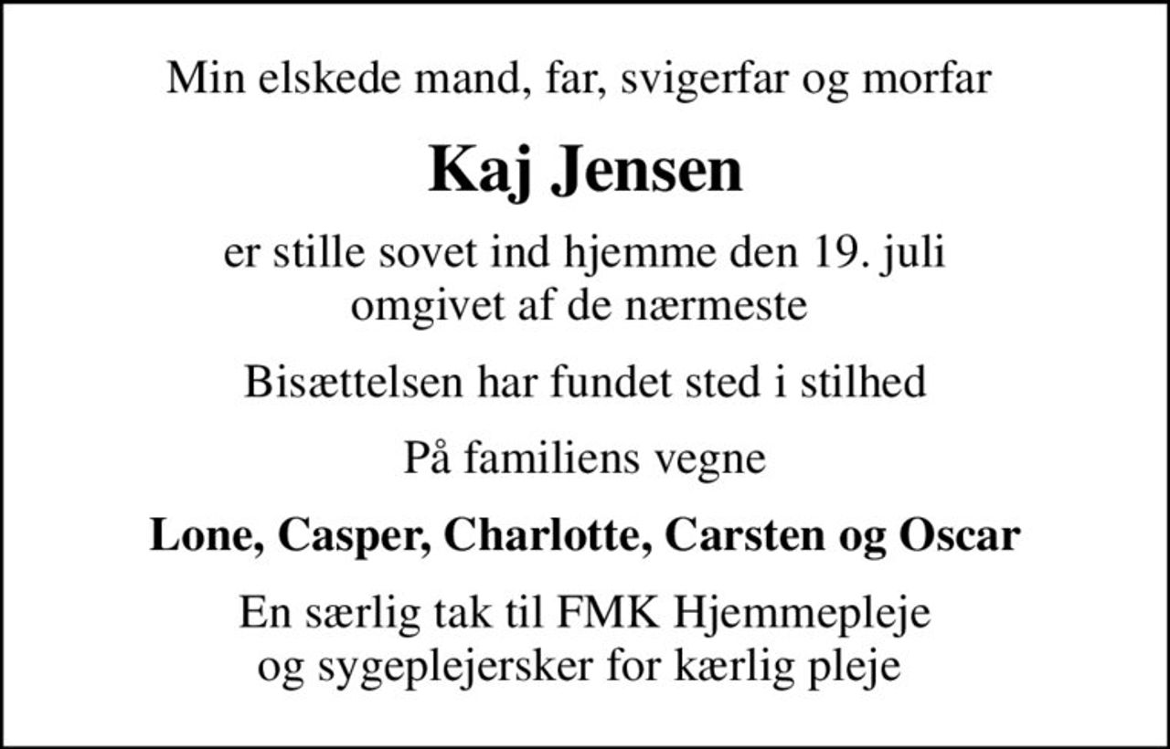 Min elskede mand, far, svigerfar og morfar 
Kaj Jensen
er stille sovet ind hjemme den 19. juli omgivet af de nærmeste 
Bisættelsen har fundet sted i stilhed
På familiens vegne
Lone, Casper, Charlotte, Carsten og Oscar
En særlig tak til FMK Hjemmepleje og sygeplejersker for kærlig pleje