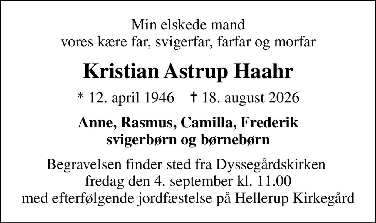 Min elskede mand vores kære far, svigerfar, farfar og morfar
Kristian Astrup Haahr
* 12. april 1946    ✝ 18. august 2026
Anne, Rasmus, Camilla, Frederik svigerbørn og børnebørn
Begravelsen finder sted fra Dyssegårdskirken  fredag den 4. september kl. 11.00 med efterfølgende jordfæstelse på Hellerup Kirkegård