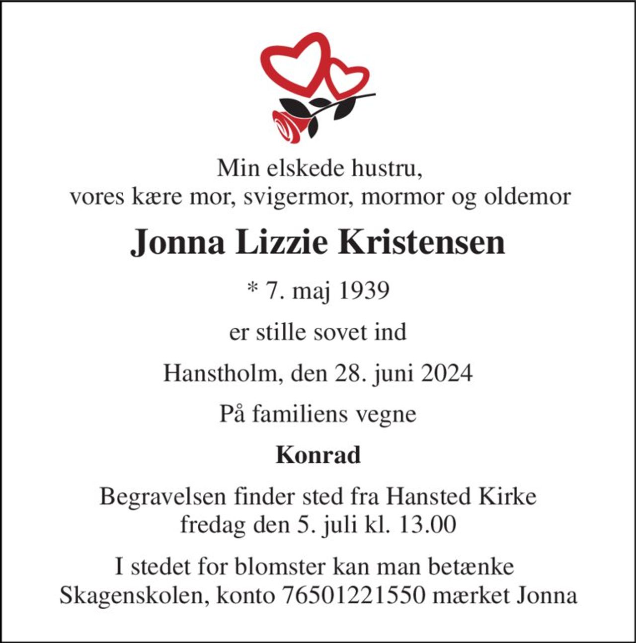 Min elskede hustru, vores kære mor, svigermor, mormor og oldemor 
Jonna Lizzie Kristensen 
*​ 7. maj 1939 
er stille sovet ind 
Hanstholm, den 28. juni 2024 
På familiens vegne 
Konrad 
Begravelsen​ finder sted fra Hansted Kirke​ fredag den 5. juli​ kl. 13.00 
I stedet for blomster kan man betænke  Skagenskolen, konto 76501221550 mærket Jonna