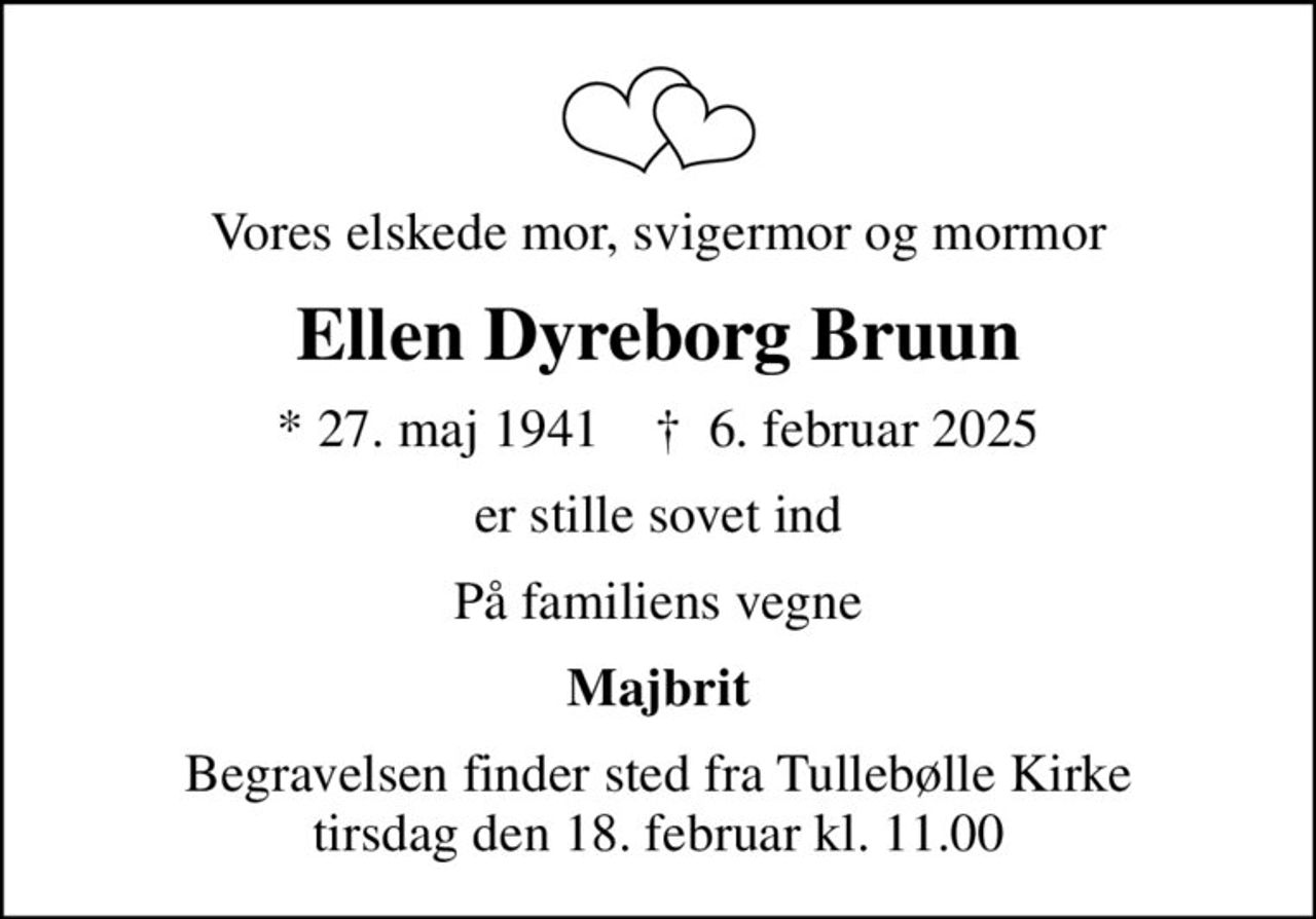 Vores elskede mor, svigermor og mormor
Ellen Dyreborg Bruun
* 27. maj 1941    ✝ 6. februar 2025
er stille sovet ind
På familiens vegne
Majbrit
Begravelsen finder sted fra Tullebølle Kirke  tirsdag den 18. februar kl. 11.00