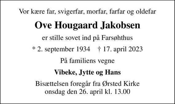 Vor kære far, svigerfar, morfar, farfar og oldefar
Ove Hougaard Jakobsen
er stille sovet ind på Farsøhthus
* 2. september 1934    &#x271d; 17. april 2023
På familiens vegne
Vibeke, Jytte og Hans
Bisættelsen foregår fra Ørsted Kirke  onsdag den 26. april kl. 13.00