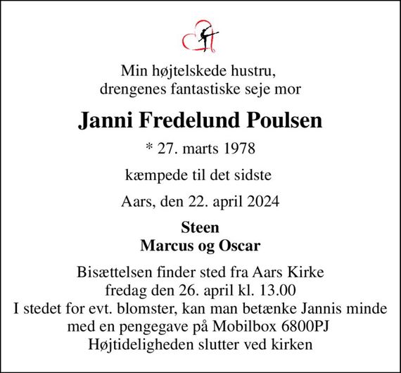 Min højtelskede hustru,  drengenes fantastiske seje mor
Janni Fredelund Poulsen
* 27. marts 1978
kæmpede til det sidste 
Aars, den 22. april 2024
Steen Marcus og Oscar
Bisættelsen finder sted fra Aars Kirke  fredag den 26. april kl. 13.00  I stedet for evt. blomster, kan man betænke Jannis minde med en pengegave på Mobilbox 6800PJ  Højtideligheden slutter ved kirken