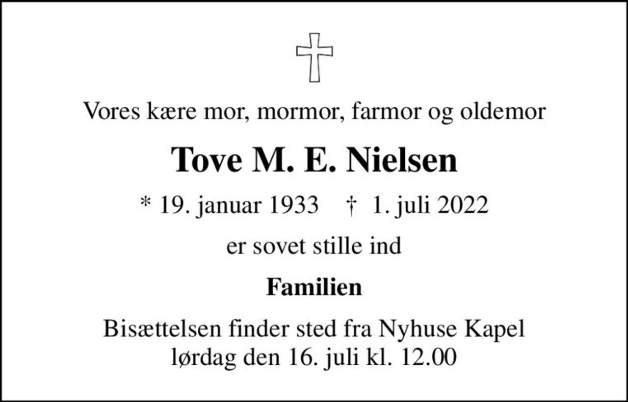 Vores kære mor, mormor, farmor og oldemor
Tove M. E. Nielsen
* 19. januar 1933    ✝ 1. juli 2022
er sovet stille ind
Familien
Bisættelsen finder sted fra Nyhuse Kapel  lørdag den 16. juli kl. 12.00