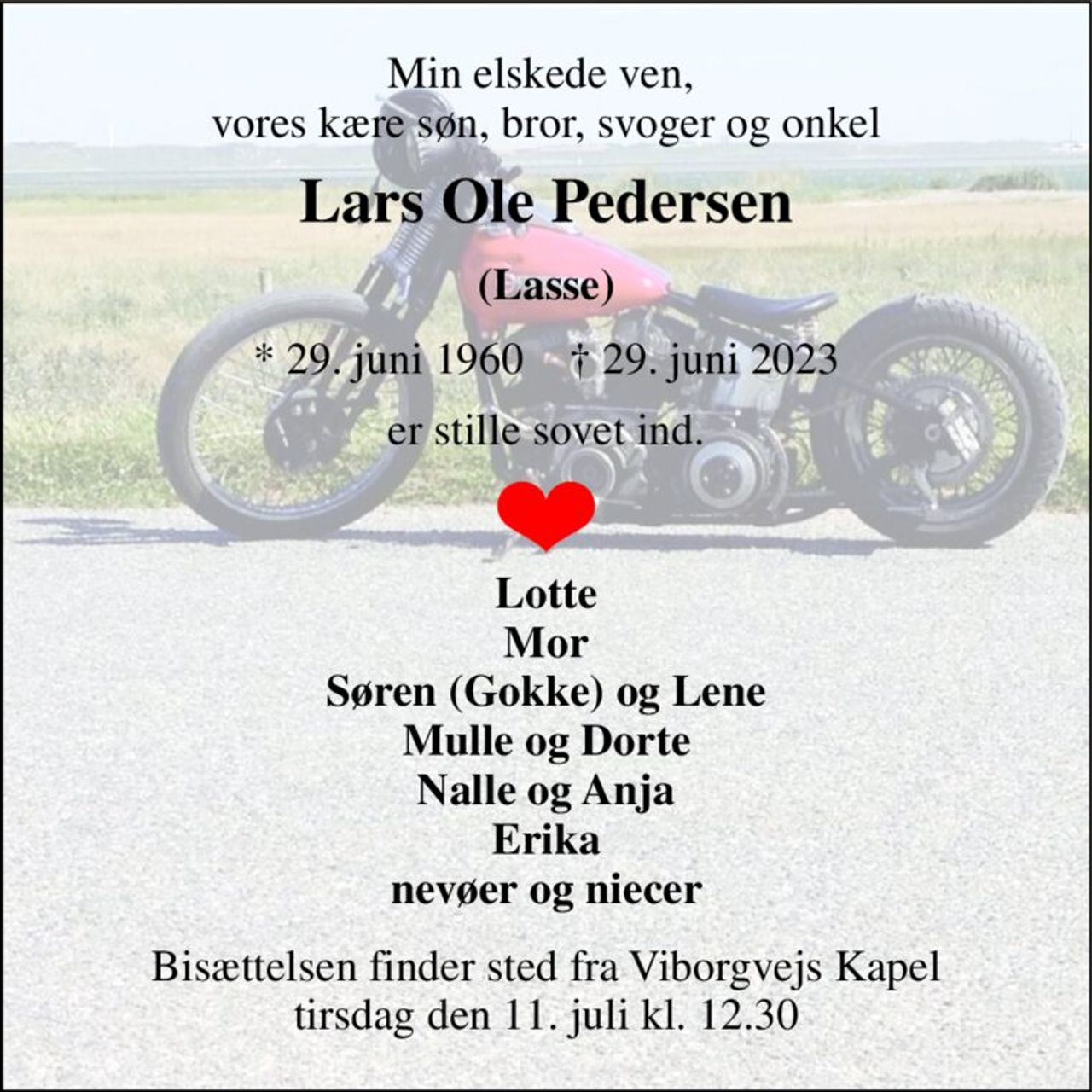 Min elskede ven,  vores kære søn, bror, svoger og onkel 
Lars Ole Pedersen 
(Lasse) 
*​ 29. juni 1960​    †​ 29. juni 2023 
er stille sovet ind. 
Lotte Mor Søren (Gokke) og Lene Mulle og Dorte Nalle og Anja Erika nevøer og niecer 
Bisættelsen​ finder sted fra Viborgvejs Kapel​ tirsdag den 11. juli​ kl. 12.30