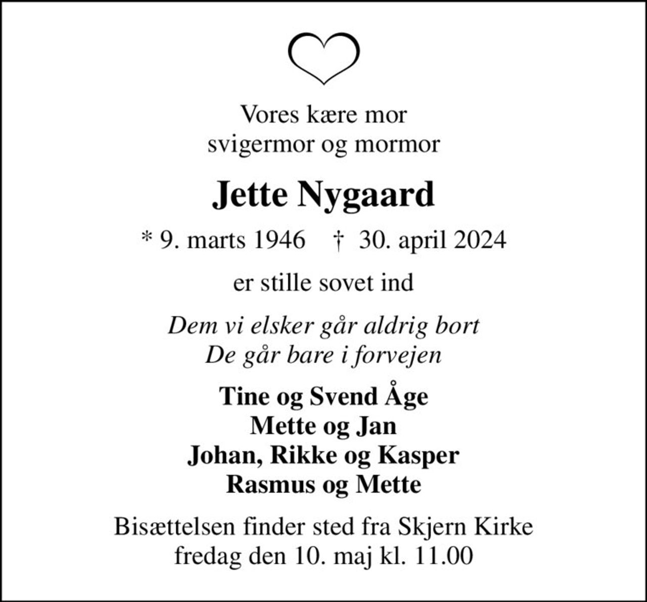 Vores kære mor svigermor og mormor
Jette Nygaard
* 9. marts 1946    ✝ 30. april 2024
er stille sovet ind
Dem vi elsker går aldrig bort De går bare i forvejen
Tine og Svend Åge Mette og Jan Johan, Rikke og Kasper Rasmus og Mette
Bisættelsen finder sted fra Skjern Kirke  fredag den 10. maj kl. 11.00