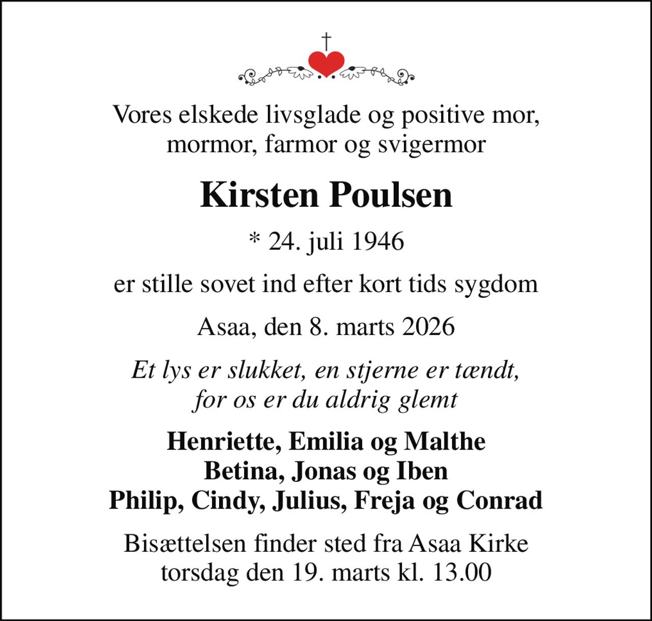 Vores elskede livsglade og positive mor, mormor, farmor og svigermor
Kirsten Poulsen
* 24. juli 1946
er stille sovet ind efter kort tids sygdom
Asaa, den 8. marts 2026
Et lys er slukket, en stjerne er tændt, for os er du aldrig glemt
Henriette, Emilia og Malthe Betina, Jonas og Iben Philip, Cindy, Julius, Freja og Conrad
Bisættelsen finder sted fra Asaa Kirke torsdag den 19. marts kl. 13.00