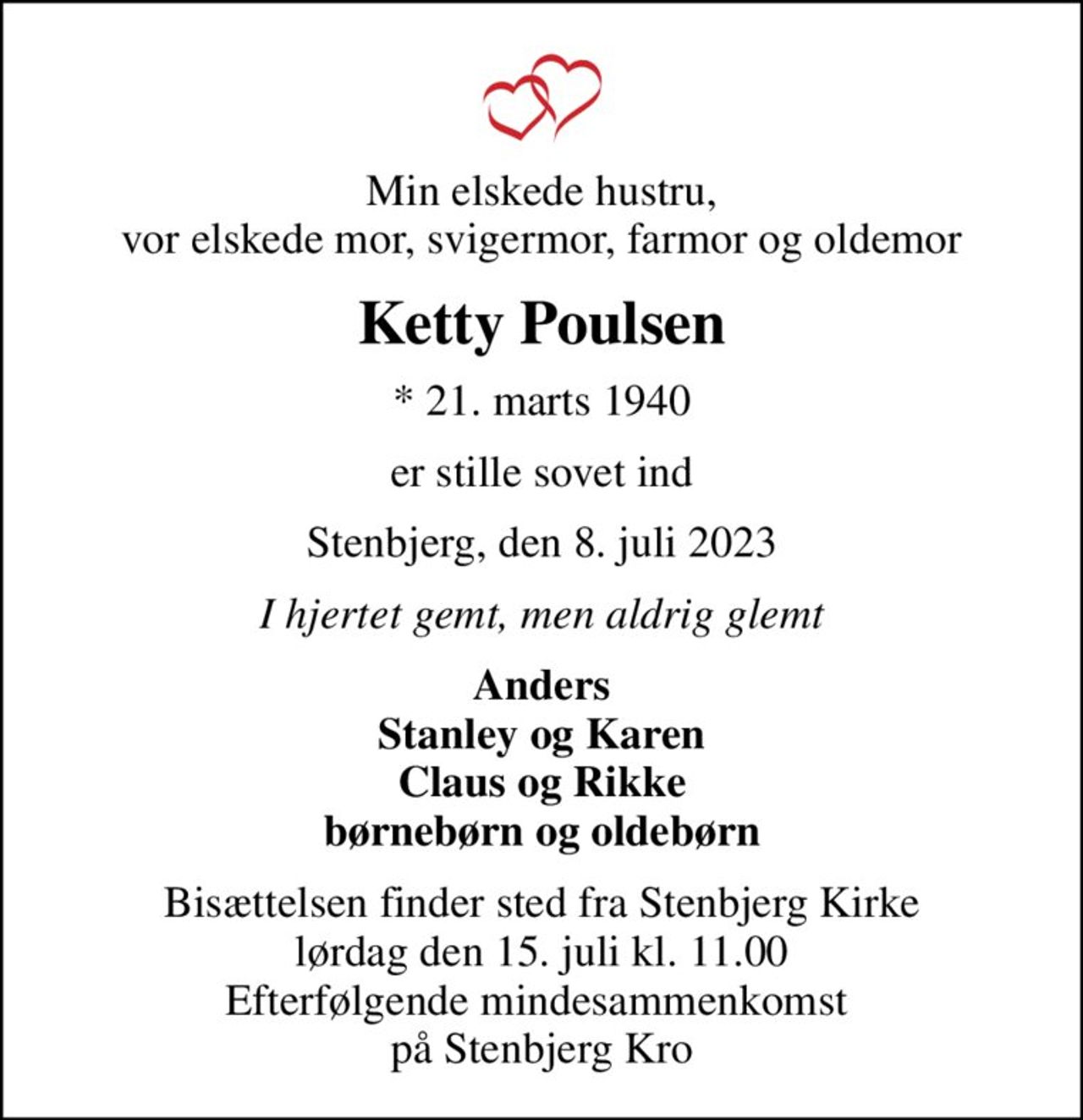 Min elskede hustru, vor elskede mor, svigermor, farmor og oldemor
Ketty Poulsen
* 21. marts 1940
er stille sovet ind
Stenbjerg, den 8. juli 2023
I hjertet gemt, men aldrig glemt
Anders Stanley og Karen Claus og Rikke børnebørn og oldebørn
Bisættelsen finder sted fra Stenbjerg Kirke  lørdag den 15. juli kl. 11.00  Efterfølgende mindesammenkomst  på Stenbjerg Kro