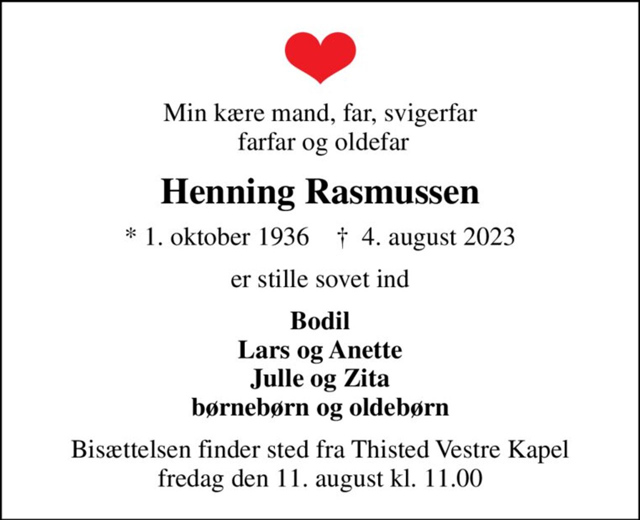 Min kære mand, far, svigerfar  farfar og oldefar
Henning Rasmussen
* 1. oktober 1936    ✝ 4. august 2023
er stille sovet ind
Bodil Lars og Anette Julle og Zita børnebørn og oldebørn
Bisættelsen finder sted fra Thisted Vestre Kapel  fredag den 11. august kl. 11.00