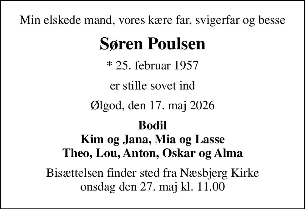 Min elskede mand, vores kære far, svigerfar og besse
Søren Poulsen
* 25. februar 1957
er stille sovet ind
Ølgod, den 17. maj 2026
Bodil Kim og Jana, Mia og Lasse Theo, Lou, Anton, Oskar og Alma
Bisættelsen finder sted fra Næsbjerg Kirke  onsdag den 27. maj kl. 11.00