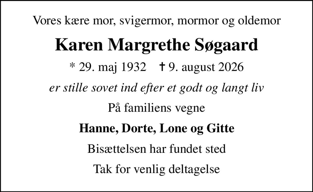 Vores kære mor, svigermor, mormor og oldemor
Karen Margrethe Søgaard
* 29. maj 1932    ✝ 9. august 2026
er stille sovet ind efter et godt og langt liv
På familiens vegne
Hanne, Dorte, Lone og Gitte
Bisættelsen har fundet sted
Tak for venlig deltagelse