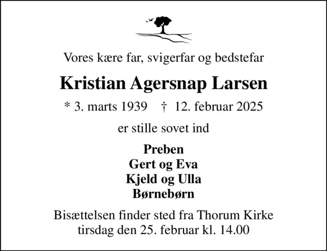 Vores kære far, svigerfar og bedstefar
Kristian Agersnap Larsen
* 3. marts 1939    ✝ 12. februar 2025
er stille sovet ind
Preben Gert og Eva Kjeld og Ulla Børnebørn
Bisættelsen finder sted fra Thorum Kirke  tirsdag den 25. februar kl. 14.00