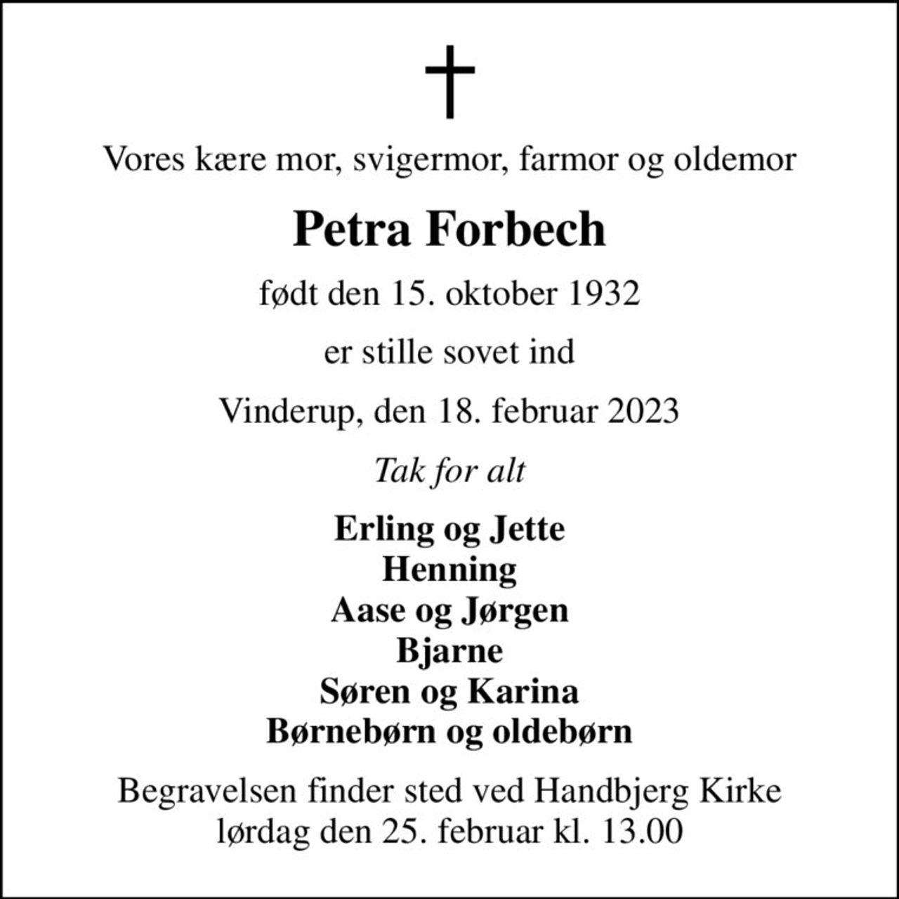 Vores kære mor, svigermor, farmor og oldemor
Petra Forbech
født den 15. oktober 1932
er stille sovet ind
Vinderup, den 18. februar 2023
Tak for alt
Erling og Jette Henning Aase og Jørgen Bjarne Søren og Karina Børnebørn og oldebørn
Begravelsen finder sted ved Handbjerg Kirke  lørdag den 25. februar kl. 13.00