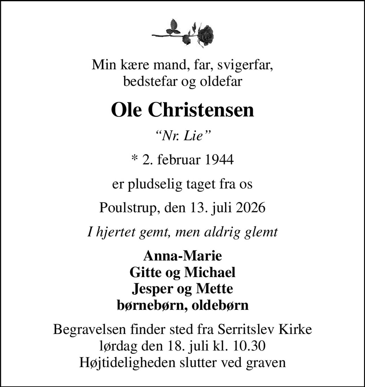 Min kære mand, far, svigerfar, bedstefar og oldefar
Ole Christensen
Nr. Lie
* 2. februar 1944
er pludselig taget fra os
Poulstrup, den 13. juli 2026
I hjertet gemt, men aldrig glemt
Anna-Marie Gitte og Michael Jesper og Mette børnebørn, oldebørn
Begravelsen finder sted fra Serritslev Kirke  lørdag den 18. juli kl. 10.30  Højtideligheden slutter ved graven