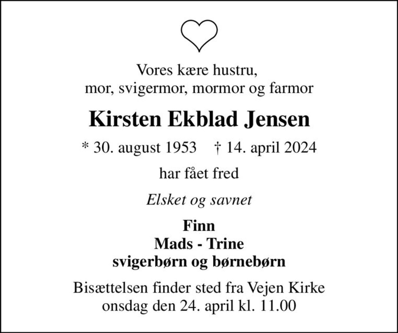 Vores kære hustru,  mor, svigermor, mormor og farmor
Kirsten Ekblad Jensen
* 30. august 1953    ✝ 14. april 2024
har fået fred
Elsket og savnet
Finn Mads - Trine svigerbørn og børnebørn
Bisættelsen finder sted fra Vejen Kirke  onsdag den 24. april kl. 11.00